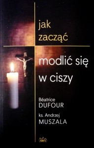 jak zacząć modlić się w ciszy - Beatrice Dufour, ks. Andrzej Muszala